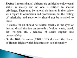 Social: it means that all citizens are entitled to enjoy equal
status in society and no one is entitled to special
privileges. There may be rational distinction in the society
with regard to occupation and professions, but the feeling
of inferiority and superiority should not be attached to
these.
 It stands for all should be treated equally in the eyes of
law, no discrimination on grounds of colour, caste, creed,
sex, religion etc. , removal of social stigmas like
untouchablity .
 On the 10'th December ,1948. UNO, declared the charter
of Human Rights which laid stress on social equality.
 