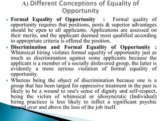  Formal Equality of Opportunity : Formal quality of
opportunity requires that positions, posts & superior advantages
should be open to all applicants. Applications are assessed on
their merits, and the applicant deemed most qualified according
to appropriate criteria is offered the position.
 Discrimination and Formal Equality of Opportunity :
Whimsical hiring violates formal equality of opportunity just as
much as discrimination against some applicants because the
applicant is a member of a socially disfavored group, the latter is
evidently a more serious violation of formal equality of
opportunity.
 Whereas being the object of discrimination because one is a
group that has been targed for oppressive treatment in the past is
likely to be a wound to one's sense of dignity and self-respect,
being the victim of whimsical or idiosyncratic (Individual)
hiring practices is less likely to inflict a significant psychic
wound over and above the loss of the job itself.
 