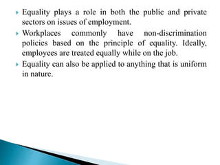  Equality plays a role in both the public and private
sectors on issues of employment.
 Workplaces commonly have non-discrimination
policies based on the principle of equality. Ideally,
employees are treated equally while on the job.
 Equality can also be applied to anything that is uniform
in nature.
 