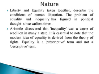 Liberty and Equality taken together, describe the
conditions of human liberation. The problem of
equality and inequality has figured in political
thought since earliest times.
 Aristotle discovered that 'inequality' was a cause of
rebellion in many a state. It is essential to note that the
modern idea of equality is derived from the theory of
rights. Equality is a 'prescriptive' term and not a
'descriptive' term.
 
