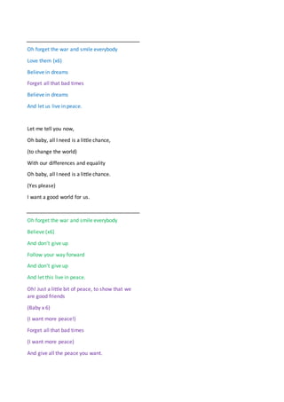 Oh forget the war and smile everybody
Love them (x6)
Believe in dreams
Forget all that bad times
Believe in dreams
And let us live in peace.
Let me tell you now,
Oh baby, all I need is a little chance,
(to change the world)
With our differences and equality
Oh baby, all I need is a little chance.
(Yes please)
I want a good world for us.
Oh forget the war and smile everybody
Believe (x6)
And don’t give up
Follow your way forward
And don’t give up
And let this live in peace.
Oh! Just a little bit of peace, to show that we
are good friends
(Baby x 6)
(I want more peace!)
Forget all that bad times
(I want more peace)
And give all the peace you want.
 