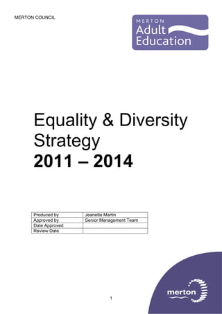 MERTON COUNCIL

Equality & Diversity
Strategy
2011 – 2014
Produced by
Approved by
Date Approved
Review Date

Jeanette Martin
Senior Management Team

1

 