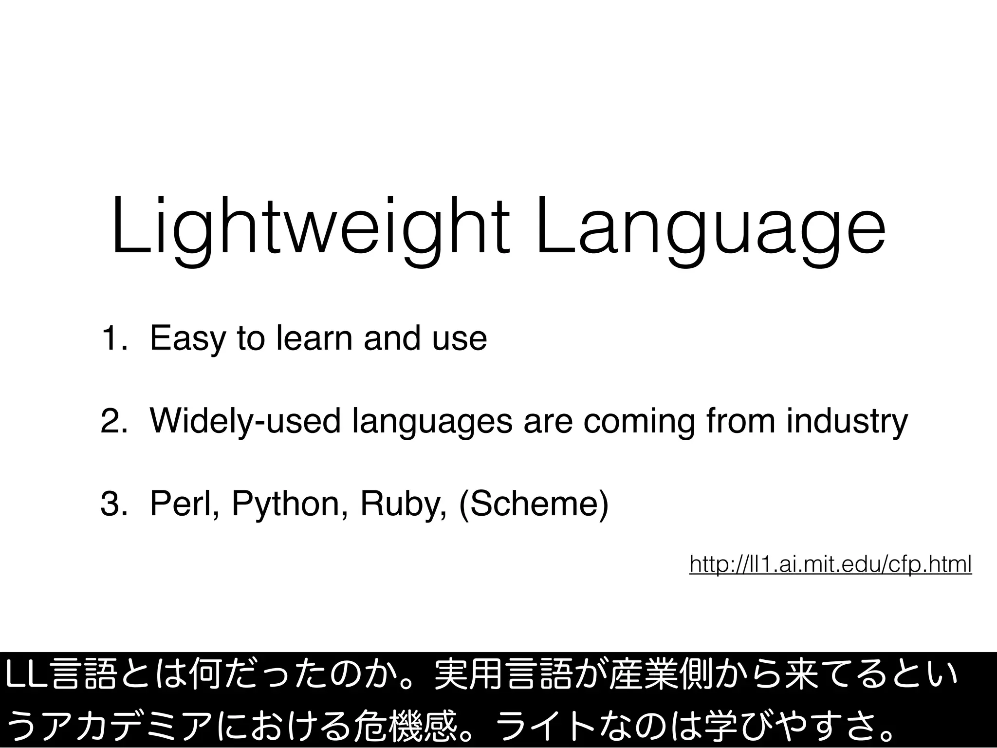 Lightweight Language
1. Easy to learn and use
2. Widely-used languages are coming from industry
3. Perl, Python, Ruby, (Scheme)
http://ll1.ai.mit.edu/cfp.html
LL言語とは何だったのか。実用言語が産業側から来てるとい
うアカデミアにおける危機感。ライトなのは学びやすさ。
 