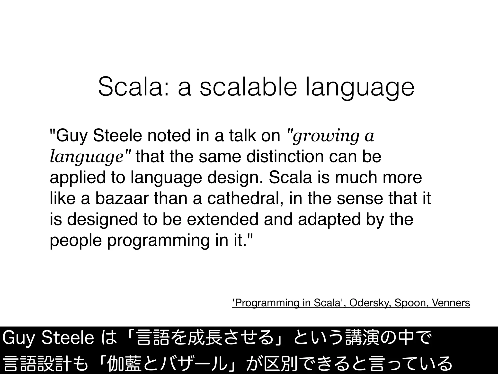 "Guy Steele noted in a talk on "growing a
language" that the same distinction can be
applied to language design. Scala is much more
like a bazaar than a cathedral, in the sense that it
is designed to be extended and adapted by the
people programming in it."
'Programming in Scala', Odersky, Spoon, Venners
Guy Steele は「言語を成長させる」という講演の中で
言語設計も「伽藍とバザール」が区別できると言っている
Scala: a scalable language
 