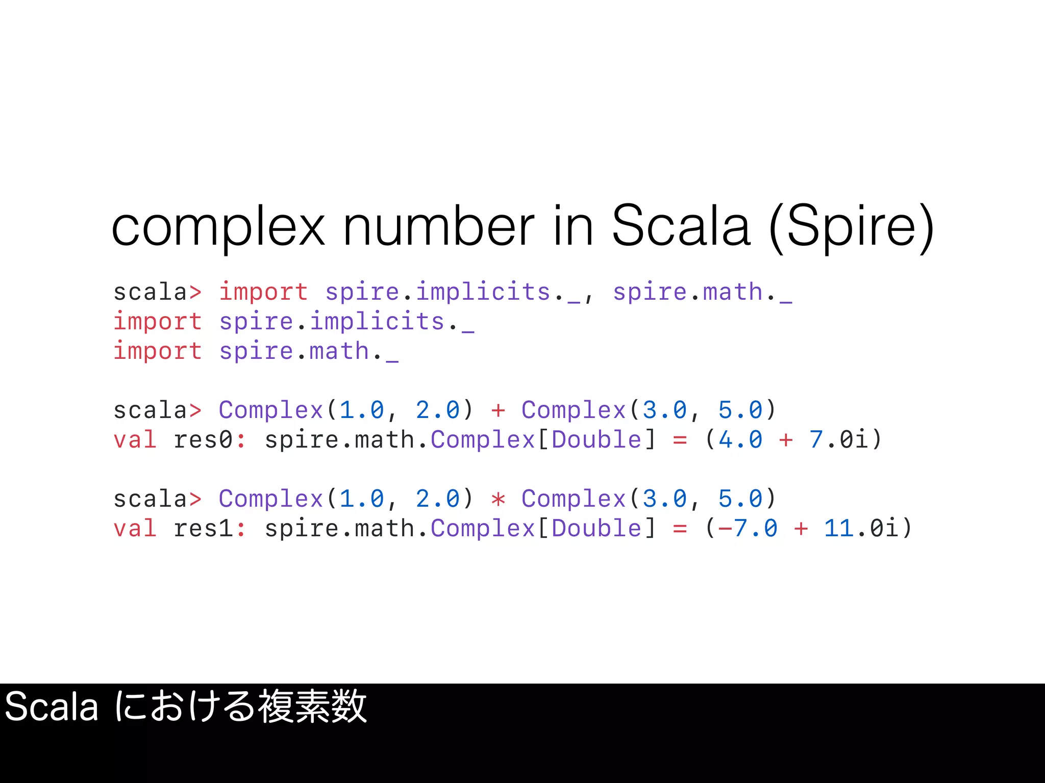 complex number in Scala (Spire)
scala> import spire.implicits._, spire.math._
import spire.implicits._
import spire.math._
scala> Complex(1.0, 2.0) + Complex(3.0, 5.0)
val res0: spire.math.Complex[Double] = (4.0 + 7.0i)
scala> Complex(1.0, 2.0) * Complex(3.0, 5.0)
val res1: spire.math.Complex[Double] = (-7.0 + 11.0i)
Scala における複素数
 