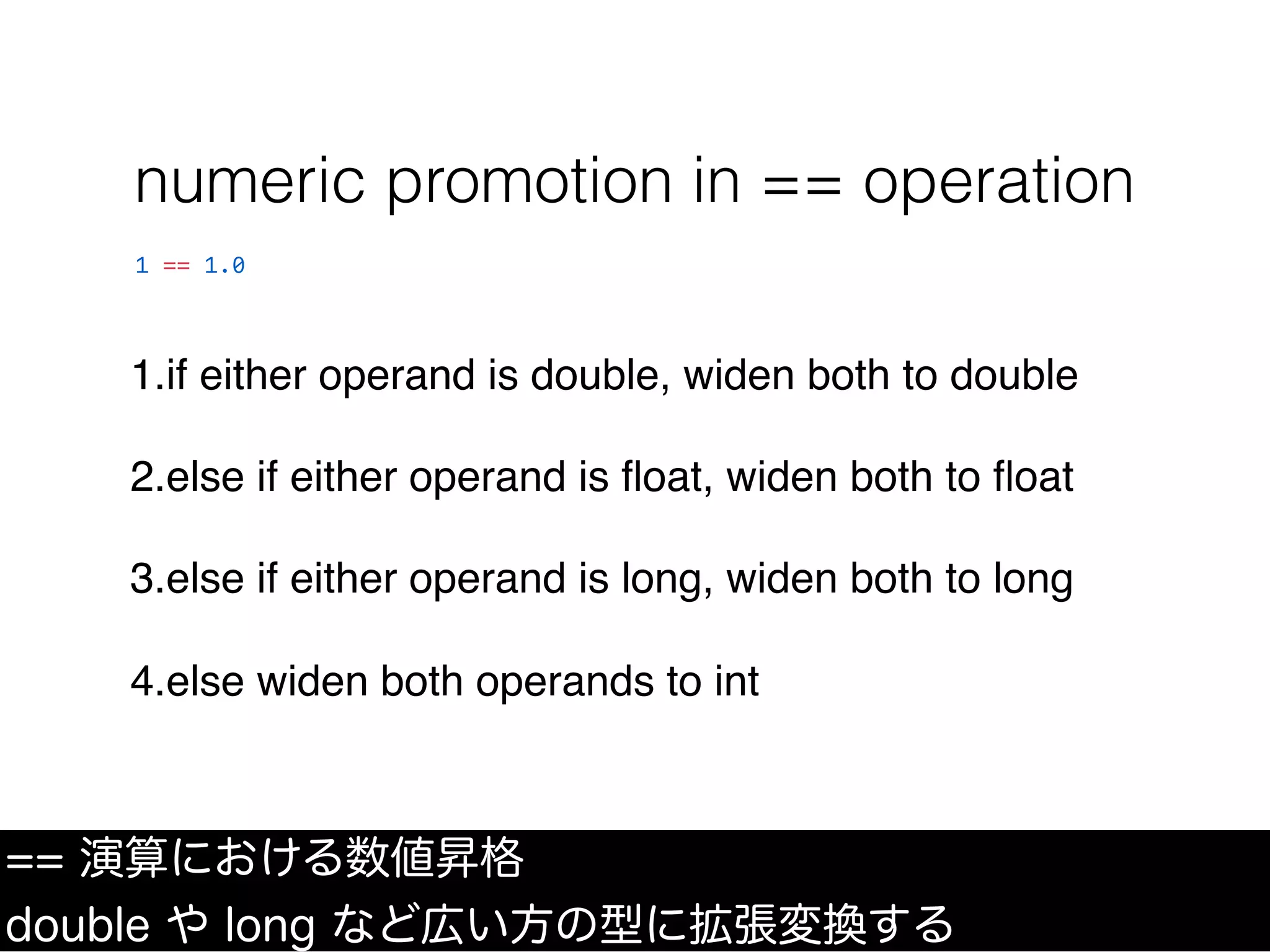 1.if either operand is double, widen both to double
2.else if either operand is ﬂoat, widen both to ﬂoat
3.else if either operand is long, widen both to long
4.else widen both operands to int
numeric promotion in == operation
== 演算における数値昇格
double や long など広い方の型に拡張変換する
1 == 1.0
 