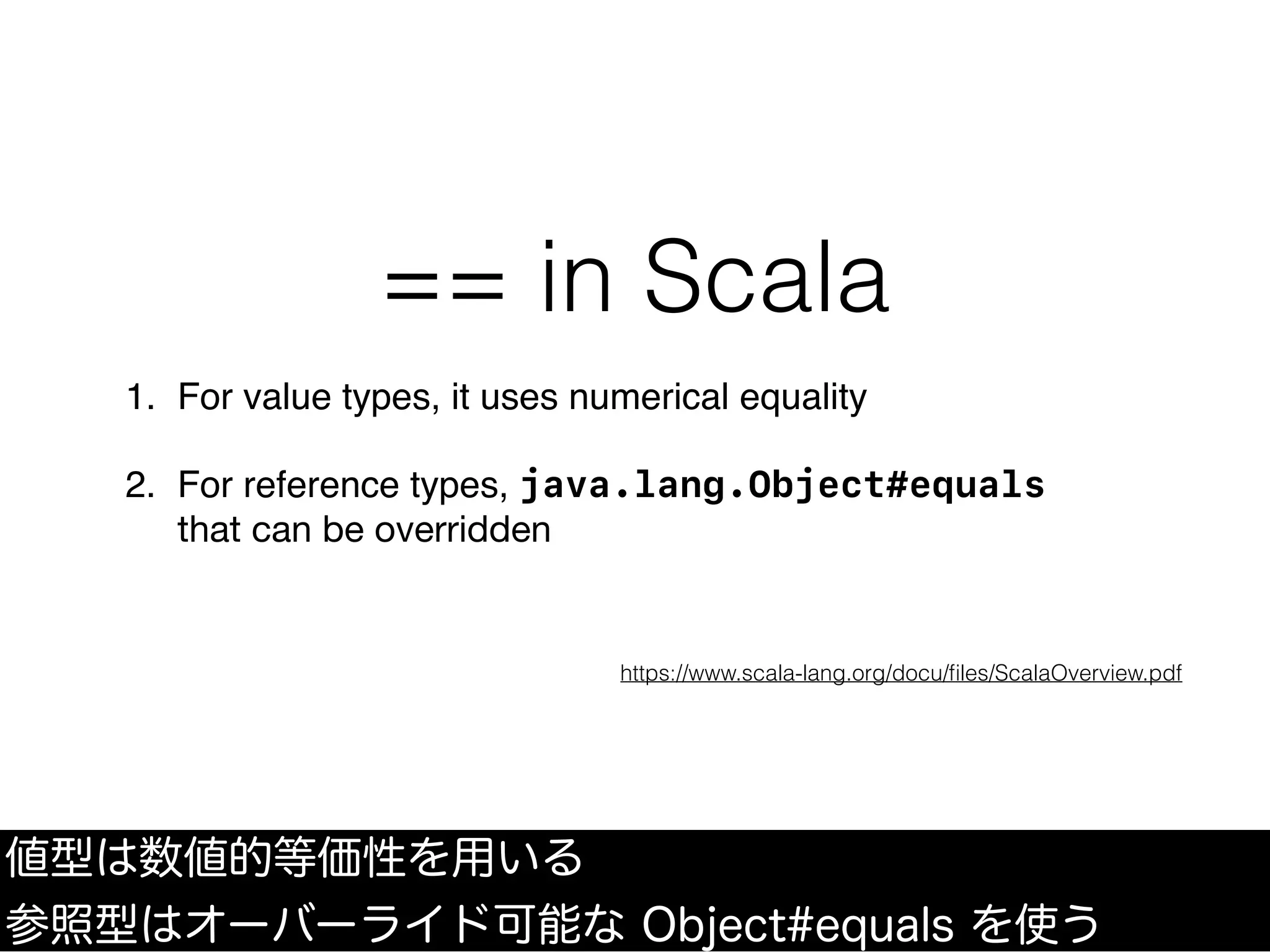 == in Scala
1. For value types, it uses numerical equality
2. For reference types, java.lang.Object#equals
that can be overridden
https://www.scala-lang.org/docu/ﬁles/ScalaOverview.pdf
値型は数値的等価性を用いる
参照型はオーバーライド可能な Object#equals を使う
 