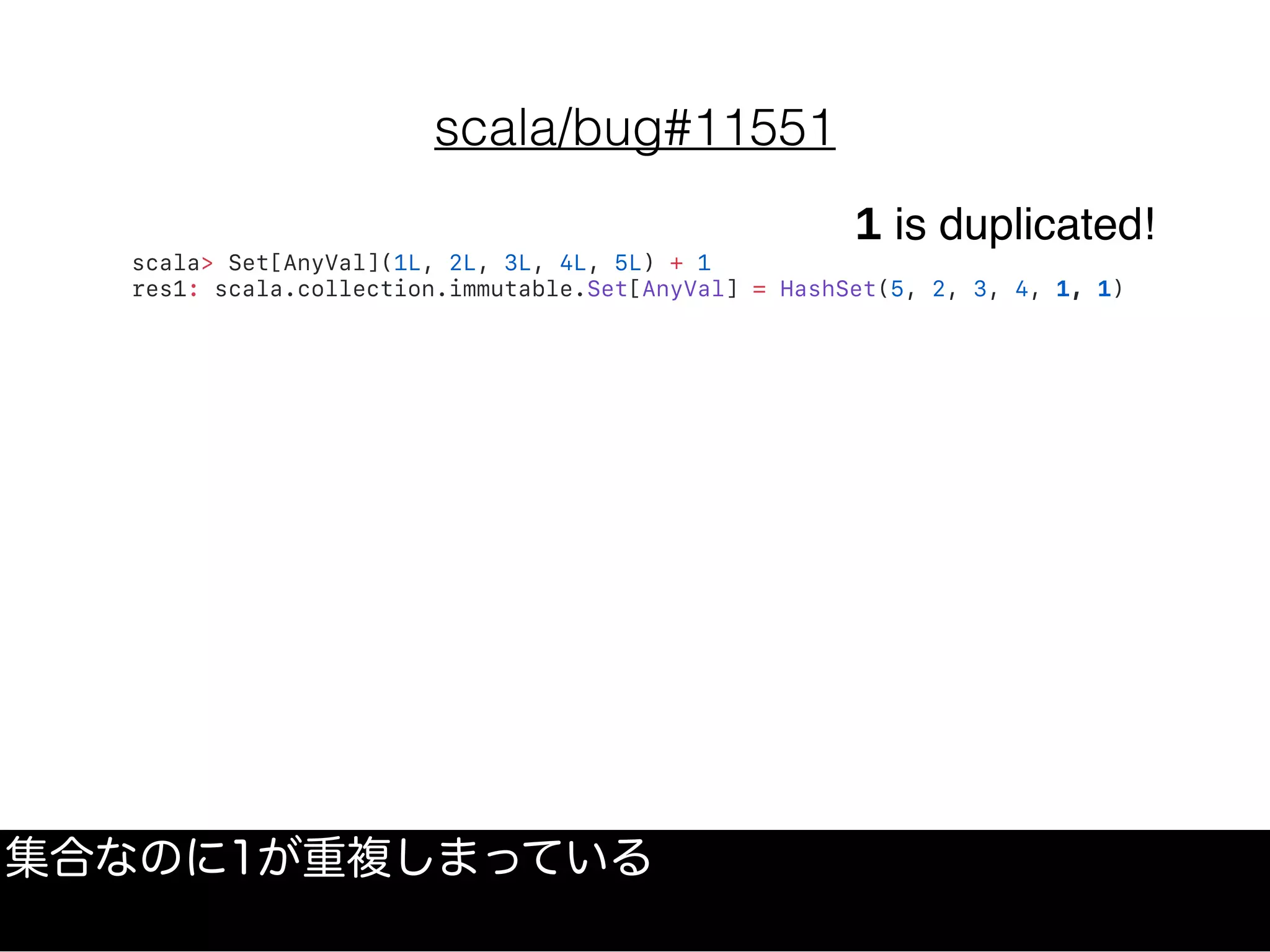 scala/bug#11551
scala> Set[AnyVal](1L, 2L, 3L, 4L, 5L) + 1
res1: scala.collection.immutable.Set[AnyVal] = HashSet(5, 2, 3, 4, 1, 1)
1 is duplicated!
集合なのに1が重複しまっている
 