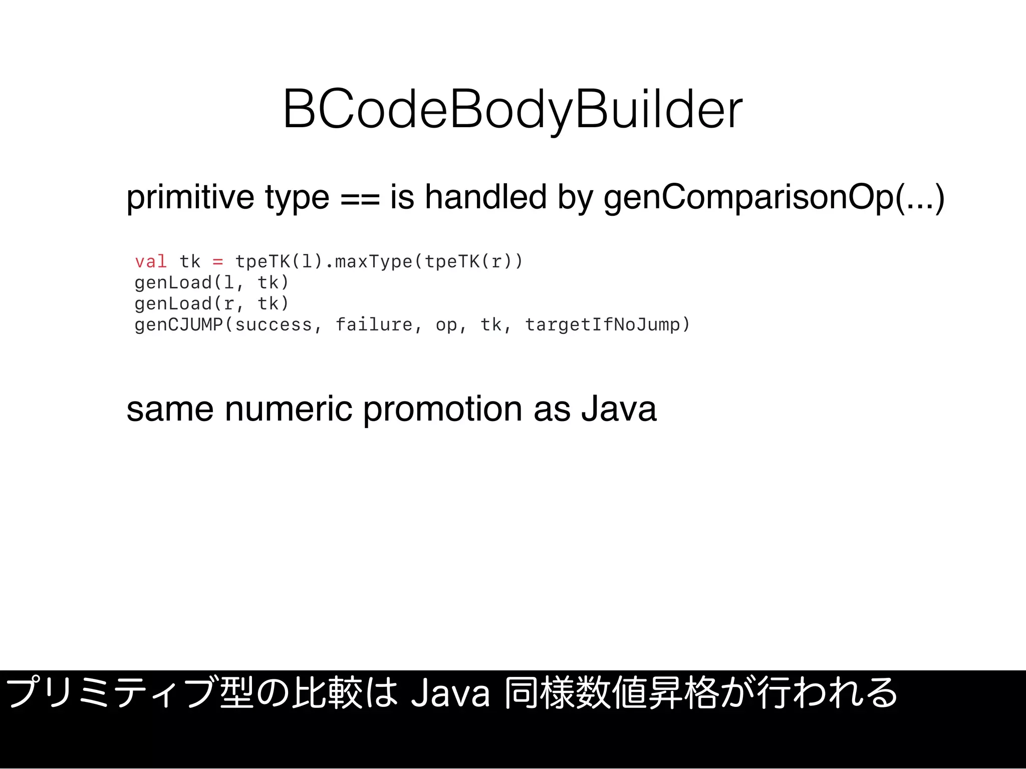 BCodeBodyBuilder
プリミティブ型の比較は Java 同様数値昇格が行われる
val tk = tpeTK(l).maxType(tpeTK(r))
genLoad(l, tk)
genLoad(r, tk)
genCJUMP(success, failure, op, tk, targetIfNoJump)
primitive type == is handled by genComparisonOp(...)
same numeric promotion as Java
 