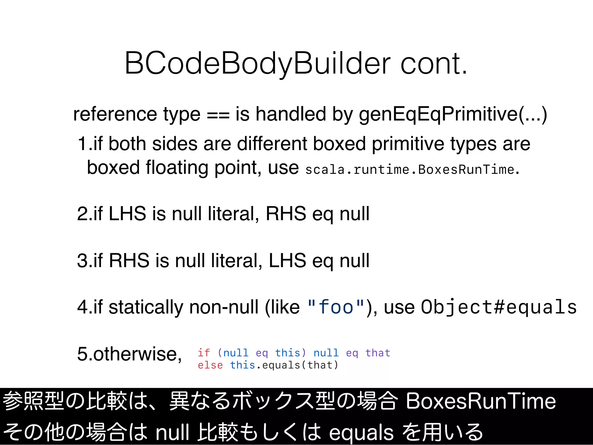 BCodeBodyBuilder cont.
参照型の比較は、異なるボックス型の場合 BoxesRunTime
その他の場合は null 比較もしくは equals を用いる
reference type == is handled by genEqEqPrimitive(...)
1.if both sides are different boxed primitive types are
boxed ﬂoating point, use scala.runtime.BoxesRunTime.
2.if LHS is null literal, RHS eq null
3.if RHS is null literal, LHS eq null
4.if statically non-null (like "foo"), use Object#equals
5.otherwise, if (null eq this) null eq that
else this.equals(that)
 