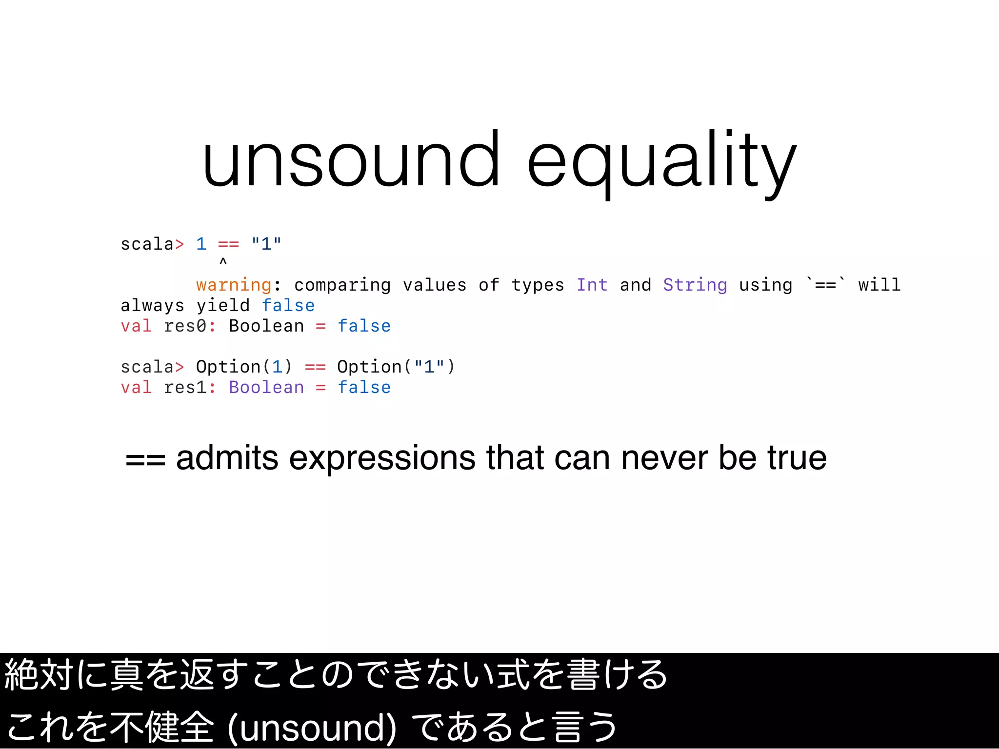 unsound equality
絶対に真を返すことのできない式を書ける
これを不健全 (unsound) であると言う
scala> 1 == "1"
^
warning: comparing values of types Int and String using `==` will
always yield false
val res0: Boolean = false
scala> Option(1) == Option("1")
val res1: Boolean = false
== admits expressions that can never be true
 