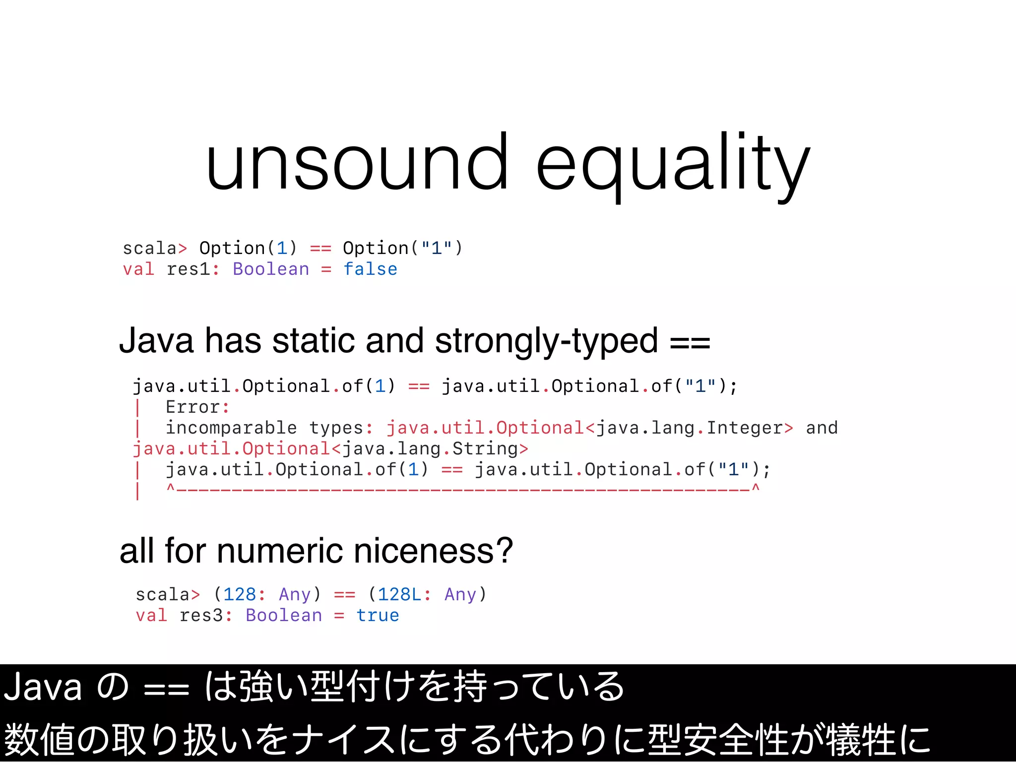 unsound equality
Java の == は強い型付けを持っている
数値の取り扱いをナイスにする代わりに型安全性が犠牲に
scala> Option(1) == Option("1")
val res1: Boolean = false
Java has static and strongly-typed ==
java.util.Optional.of(1) == java.util.Optional.of("1");
| Error:
| incomparable types: java.util.Optional<java.lang.Integer> and
java.util.Optional<java.lang.String>
| java.util.Optional.of(1) == java.util.Optional.of("1");
| ^----------------------------------------------------^
scala> (128: Any) == (128L: Any)
val res3: Boolean = true
all for numeric niceness?
 