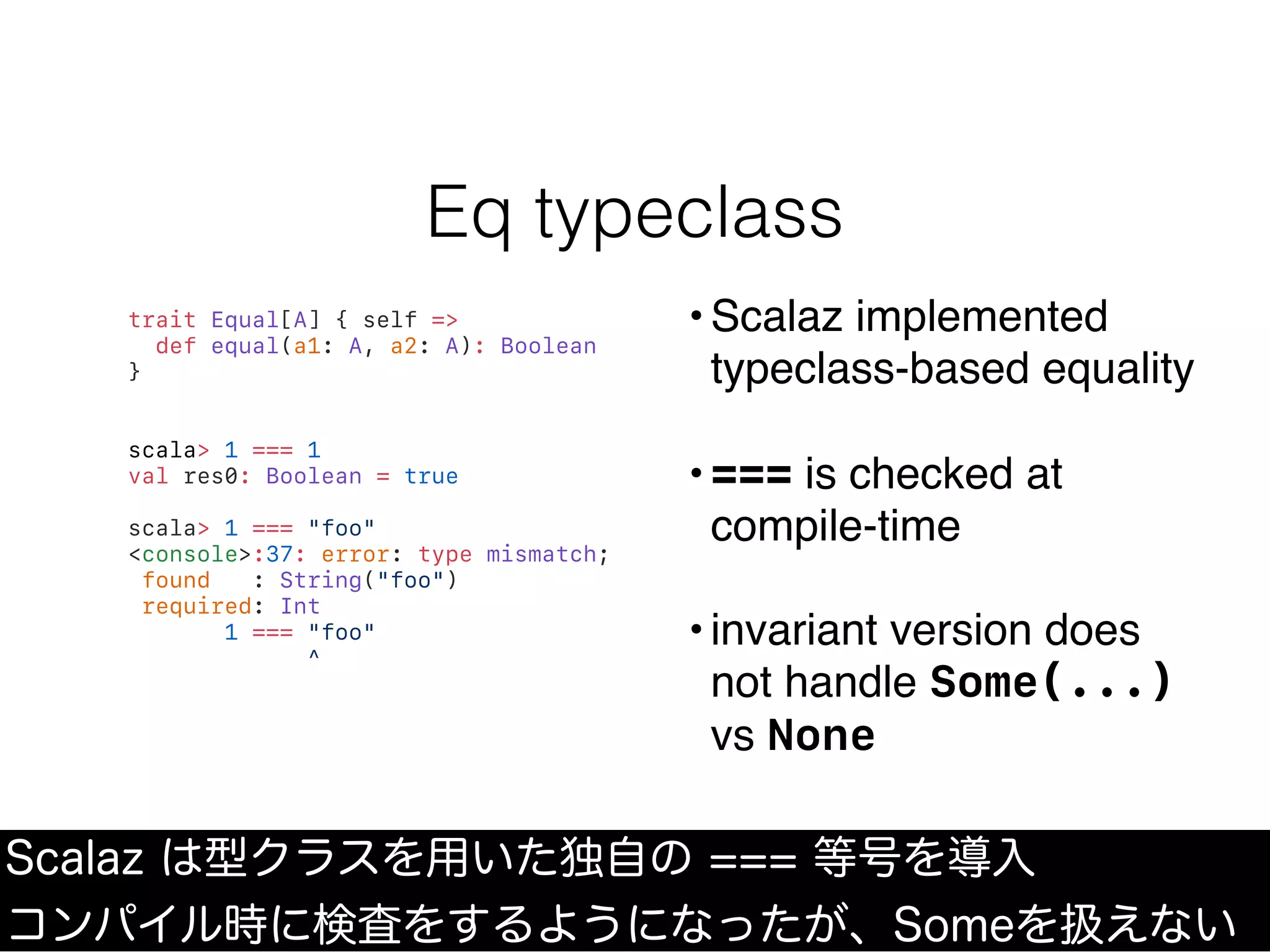 Eq typeclass
Scalaz は型クラスを用いた独自の === 等号を導入
コンパイル時に検査をするようになったが、Someを扱えない
trait Equal[A] { self =>
def equal(a1: A, a2: A): Boolean
}
scala> 1 === 1
val res0: Boolean = true
scala> 1 === "foo"
<console>:37: error: type mismatch;
found : String("foo")
required: Int
1 === "foo"
^
• Scalaz implemented
typeclass-based equality
• === is checked at
compile-time
• invariant version does
not handle Some(...)
vs None
 
