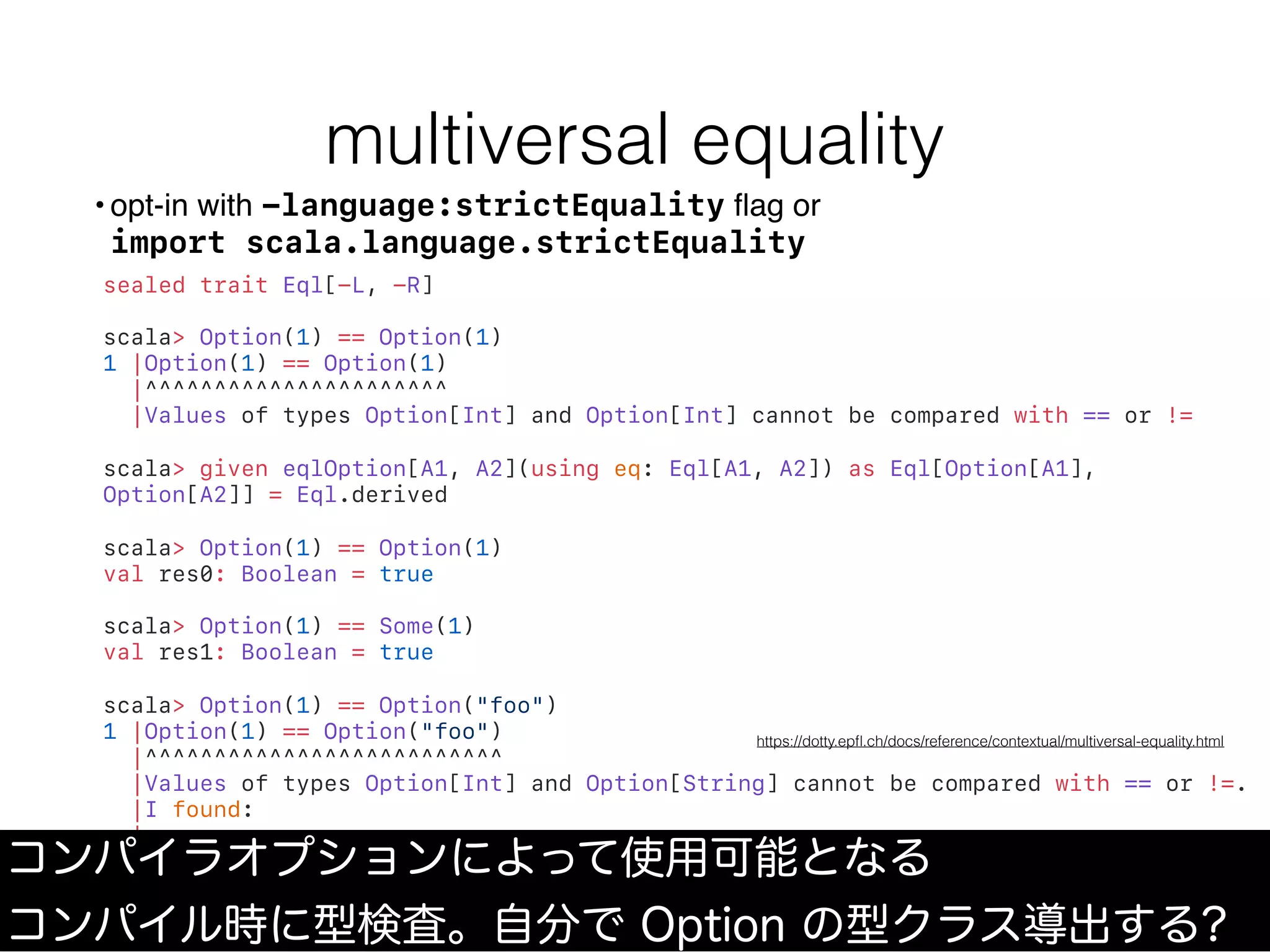 multiversal equality
sealed trait Eql[-L, -R]
scala> Option(1) == Option(1)
1 |Option(1) == Option(1)
|^^^^^^^^^^^^^^^^^^^^^^
|Values of types Option[Int] and Option[Int] cannot be compared with == or !=
scala> given eqlOption[A1, A2](using eq: Eql[A1, A2]) as Eql[Option[A1],
Option[A2]] = Eql.derived
scala> Option(1) == Option(1)
val res0: Boolean = true
scala> Option(1) == Some(1)
val res1: Boolean = true
scala> Option(1) == Option("foo")
1 |Option(1) == Option("foo")
|^^^^^^^^^^^^^^^^^^^^^^^^^^
|Values of types Option[Int] and Option[String] cannot be compared with == or !=.
|I found:
|
| eqlOption[Int, String](/* missing */summon[Eql[Int, String]])
• opt-in with -language:strictEquality ﬂag or 
import scala.language.strictEquality
コンパイラオプションによって使用可能となる
コンパイル時に型検査。自分で Option の型クラス導出する?
https://dotty.epﬂ.ch/docs/reference/contextual/multiversal-equality.html
 