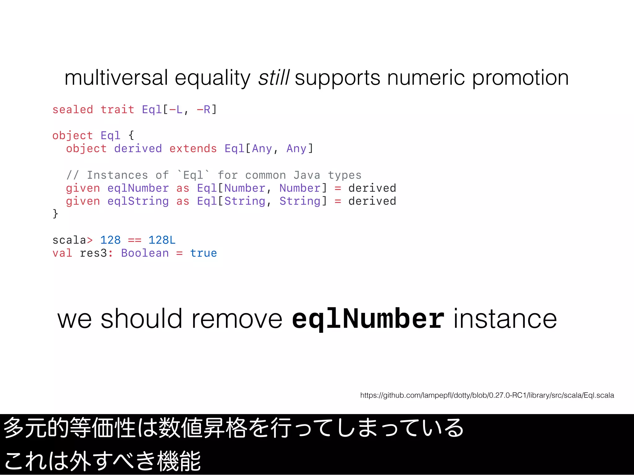 multiversal equality still supports numeric promotion
sealed trait Eql[-L, -R]
object Eql {
object derived extends Eql[Any, Any]
// Instances of `Eql` for common Java types
given eqlNumber as Eql[Number, Number] = derived
given eqlString as Eql[String, String] = derived
}
scala> 128 == 128L
val res3: Boolean = true
多元的等価性は数値昇格を行ってしまっている
これは外すべき機能
https://github.com/lampepﬂ/dotty/blob/0.27.0-RC1/library/src/scala/Eql.scala
we should remove eqlNumber instance
 
