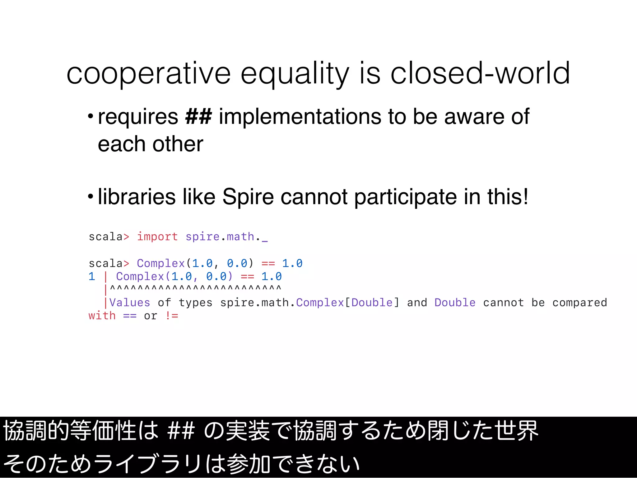 cooperative equality is closed-world
scala> import spire.math._
scala> Complex(1.0, 0.0) == 1.0
1 | Complex(1.0, 0.0) == 1.0
|^^^^^^^^^^^^^^^^^^^^^^^^^
|Values of types spire.math.Complex[Double] and Double cannot be compared
with == or !=
協調的等価性は ## の実装で協調するため閉じた世界
そのためライブラリは参加できない
•requires ## implementations to be aware of
each other
•libraries like Spire cannot participate in this!
 