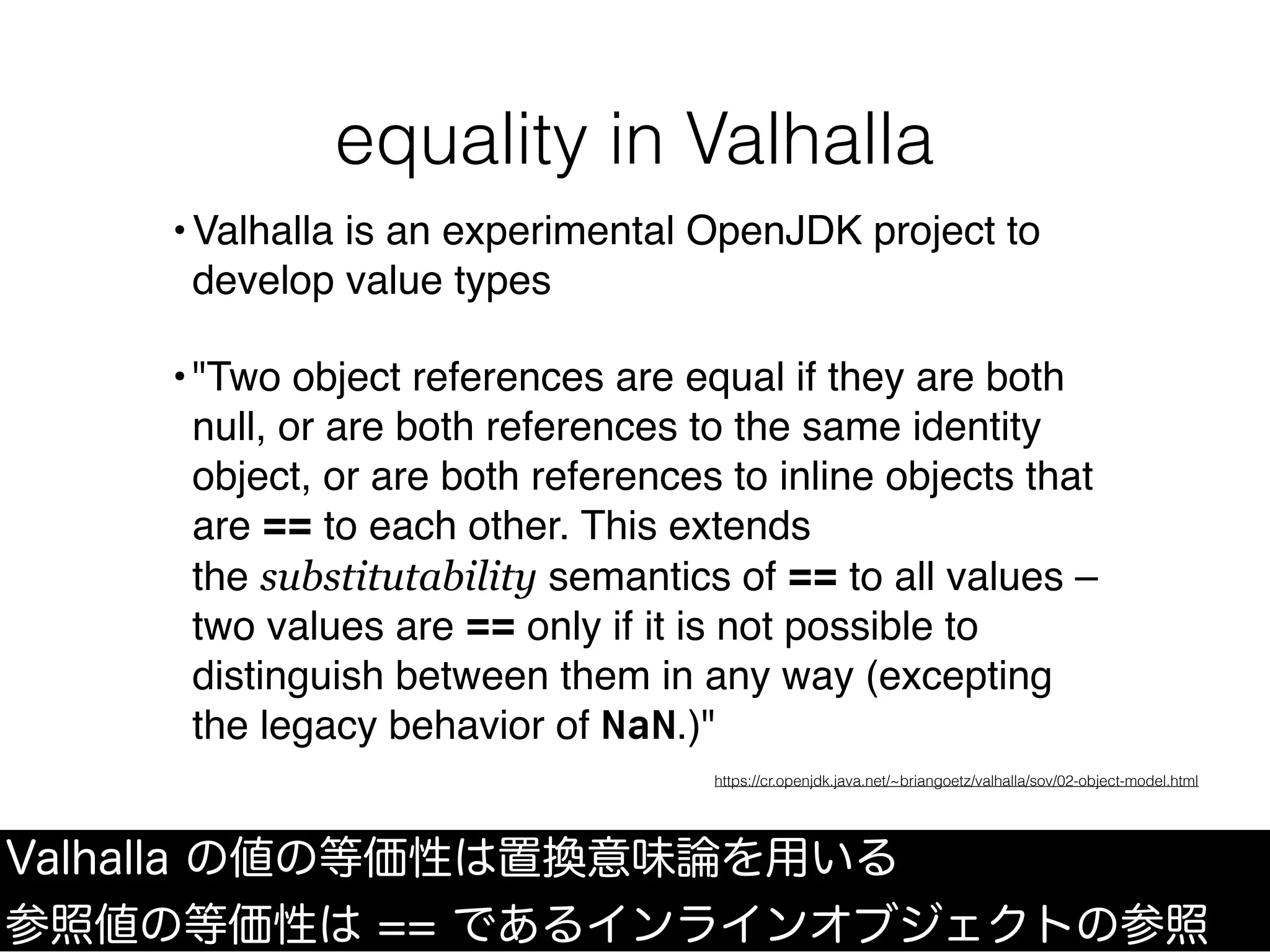 equality in Valhalla
Valhalla の値の等価性は置換意味論を用いる
参照値の等価性は == であるインラインオブジェクトの参照
•Valhalla is an experimental OpenJDK project to
develop value types
•"Two object references are equal if they are both
null, or are both references to the same identity
object, or are both references to inline objects that
are == to each other. This extends
the substitutability semantics of == to all values –
two values are == only if it is not possible to
distinguish between them in any way (excepting
the legacy behavior of NaN.)"
https://cr.openjdk.java.net/~briangoetz/valhalla/sov/02-object-model.html
 