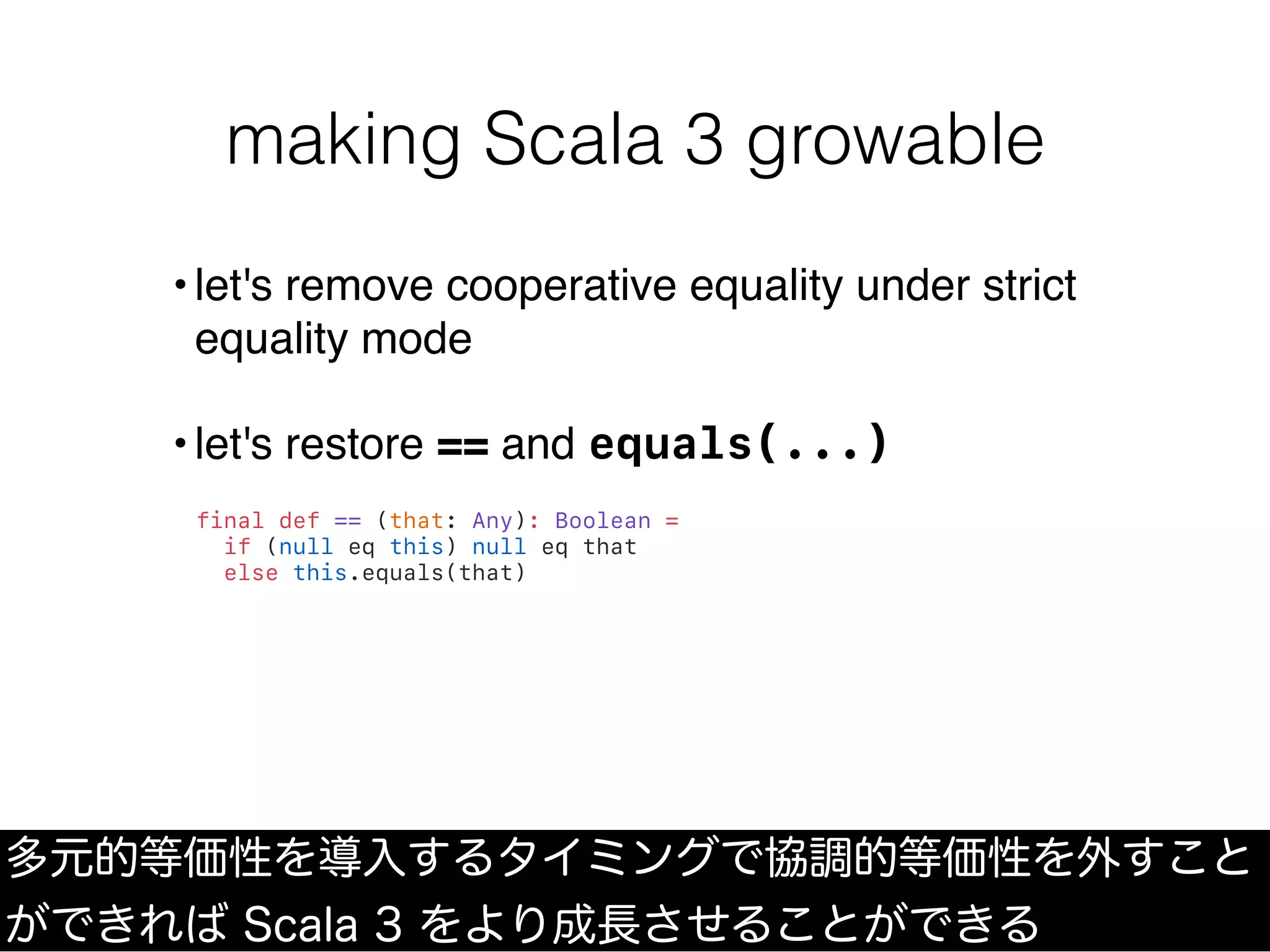 making Scala 3 growable
多元的等価性を導入するタイミングで協調的等価性を外すこと
ができれば Scala 3 をより成長させることができる
•let's remove cooperative equality under strict
equality mode
•let's restore == and equals(...)
final def == (that: Any): Boolean =
if (null eq this) null eq that
else this.equals(that)
 