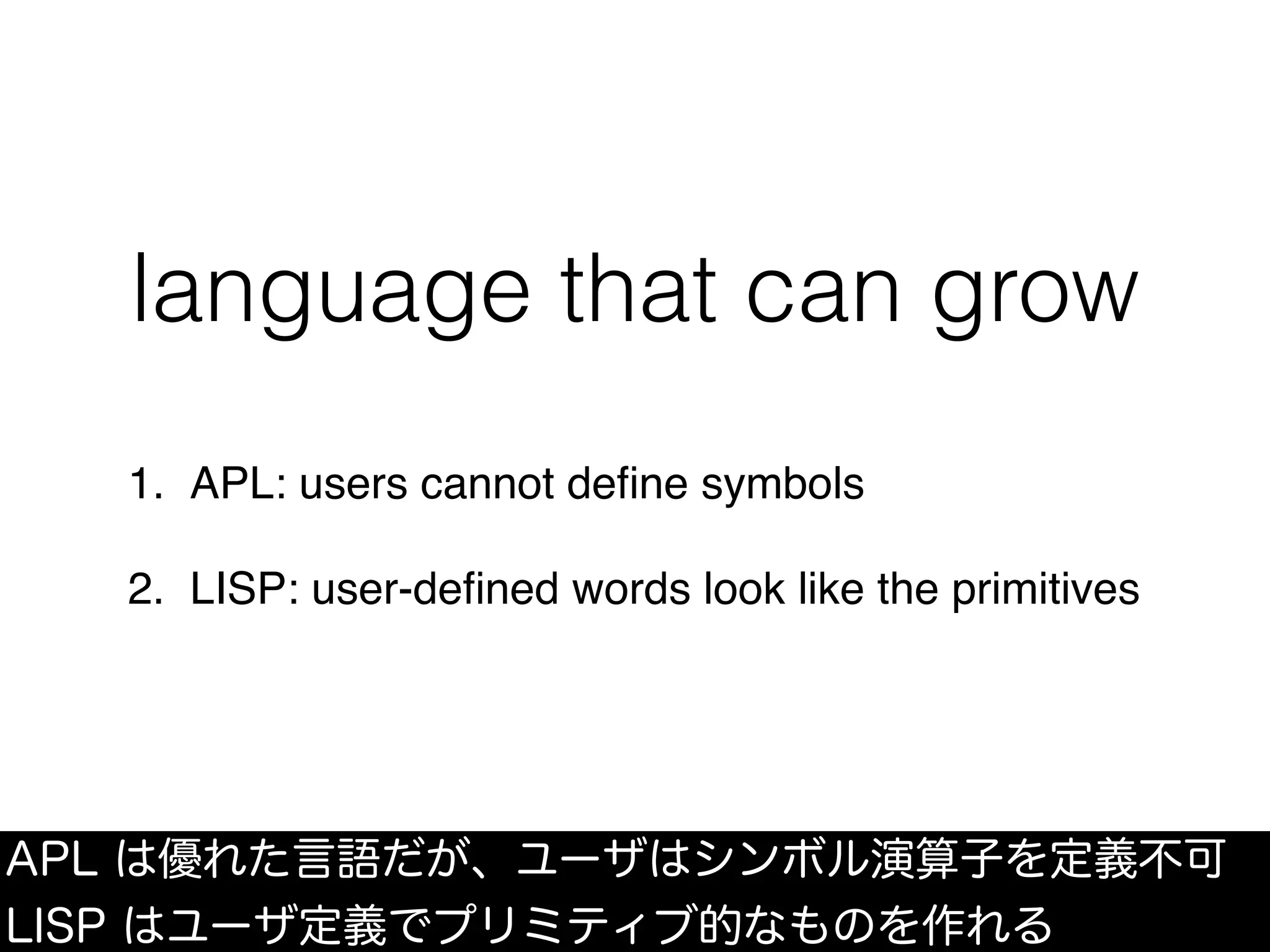 language that can grow
1. APL: users cannot deﬁne symbols
2. LISP: user-deﬁned words look like the primitives
APL は優れた言語だが、ユーザはシンボル演算子を定義不可
LISP はユーザ定義でプリミティブ的なものを作れる
 