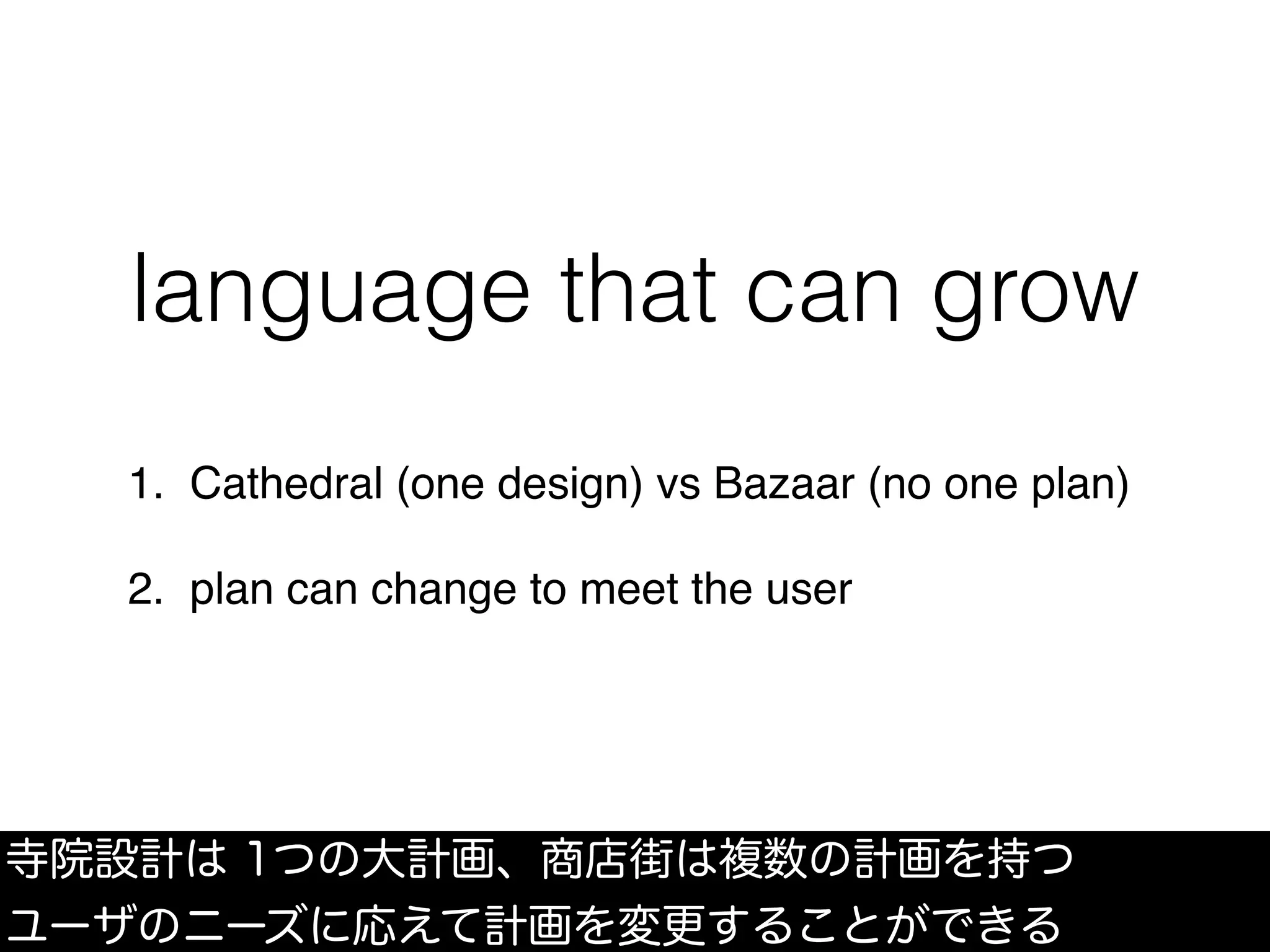 language that can grow
1. Cathedral (one design) vs Bazaar (no one plan)
2. plan can change to meet the user
寺院設計は 1つの大計画、商店街は複数の計画を持つ
ユーザのニーズに応えて計画を変更することができる
 