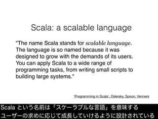 "The name Scala stands for scalable language.
The language is so named because it was
designed to grow with the demands of its users.
You can apply Scala to a wide range of
programming tasks, from writing small scripts to
building large systems."
'Programming in Scala', Odersky, Spoon, Venners
Scala という名前は「スケーラブルな言語」を意味する
ユーザーの求めに応じて成長していけるように設計されている
Scala: a scalable language
 