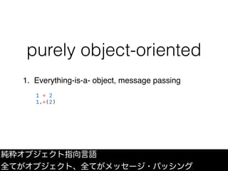 purely object-oriented
1. Everything-is-a- object, message passing
1 + 2
1.+(2)
純粋オブジェクト指向言語
全てがオブジェクト、全てがメッセージ・パッシング
 