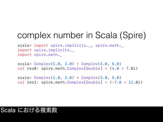 complex number in Scala (Spire)
scala> import spire.implicits._, spire.math._
import spire.implicits._
import spire.math._
scala> Complex(1.0, 2.0) + Complex(3.0, 5.0)
val res0: spire.math.Complex[Double] = (4.0 + 7.0i)
scala> Complex(1.0, 2.0) * Complex(3.0, 5.0)
val res1: spire.math.Complex[Double] = (-7.0 + 11.0i)
Scala における複素数
 