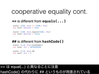 cooperative equality cont.
== は equal(...) と異なることに注意
hashCode() の代わりに ## というものが用意されている
scala> (128: Any) == (128L: Any)
va...