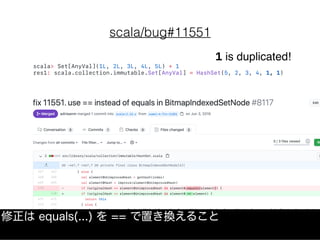 scala/bug#11551
scala> Set[AnyVal](1L, 2L, 3L, 4L, 5L) + 1
res1: scala.collection.immutable.Set[AnyVal] = HashSet(5, 2, 3, 4, 1, 1)
1 is duplicated!
修正は equals(...) を == で置き換えること
 