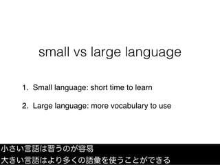 small vs large language
1. Small language: short time to learn
2. Large language: more vocabulary to use
小さい言語は習うのが容易
大きい言...