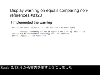 Display warning on equals comparing non-
references #8120
Scala 2.13.4 から警告を出すようにしました
scala> def check[A](a1: A, a2: A): Boolean = a1.equals(a2)
^
warning: comparing values of types A and A using `equals` is
unsafe due to cooperative equality; use `==` instead
check: [A](a1: A, a2: A)Boolean
I implemented the warning
 