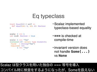 Eq typeclass
Scalaz は型クラスを用いた独自の === 等号を導入
コンパイル時に検査をするようになったが、Someを扱えない
trait Equal[A] { self =>
def equal(a1: A, a2: A):...