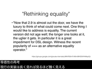 "Rethinking equality"
等価性の再考
現行の実装は長く見れば見るほど醜く見える
•"Now that 2.9 is almost out the door, we have the
luxury to think of what could come next. One thing I
would like to address is equality. The current
version did not age well; the longer one looks at it,
the uglier it gets. In particular it is a great
impediment for DSL design. Witness the recent
popularity of === as an alternative equality
operator."
https://groups.google.com/g/scala-internals/c/MhIR30mYt-M/m/MHD0VHhMqoQJ
 