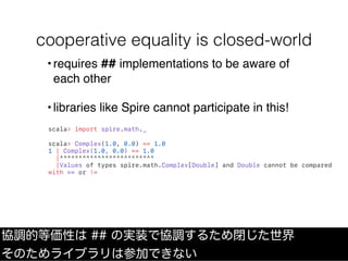 cooperative equality is closed-world
scala> import spire.math._
scala> Complex(1.0, 0.0) == 1.0
1 | Complex(1.0, 0.0) == 1.0
|^^^^^^^^^^^^^^^^^^^^^^^^^
|Values of types spire.math.Complex[Double] and Double cannot be compared
with == or !=
協調的等価性は ## の実装で協調するため閉じた世界
そのためライブラリは参加できない
•requires ## implementations to be aware of
each other
•libraries like Spire cannot participate in this!
 