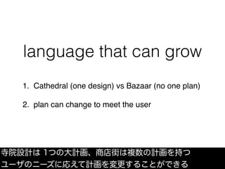 language that can grow
1. Cathedral (one design) vs Bazaar (no one plan)
2. plan can change to meet the user
寺院設計は 1つの大計画、...