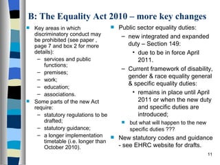 B: The Equality Act 2010 – more key changes Key areas in which discriminatory conduct may be prohibited (see paper , page 7 and box 2 for more details): services and public functions; premises; work; education; associations. Some parts of the new Act require: statutory regulations to be drafted; statutory guidance; a longer implementation timetable (i.e. longer than October 2010). Public sector equality duties: new integrated and expanded duty – Section 149: due to be in force April 2011. Current framework of disability, gender & race equality general & specific equality duties: remains in place until April 2011 or when the new duty and specific duties are introduced; but what will happen to the new specific duties ??? New statutory codes and guidance - see EHRC website for drafts. 