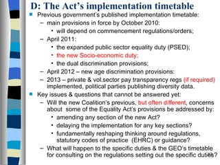 D: The Act’s implementation timetable Previous government’s published implementation timetable: main provisions in force by October 2010: will depend on commencement regulations/orders; April 2011: the expanded public sector equality duty (PSED); the new Socio-economic duty; the dual discrimination provisions; April 2012 – new age discrimination provisions: 2013 – private & vol.sector pay transparency regs  (if required)  implemented, political parties publishing diversity data. Key issues & questions that cannot be answered yet: Will the new Coalition’s previous,  but often different , concerns about  some of the Equality Act’s provisions be addressed by: amending any section of the new Act? delaying the implementation for any key sections? fundamentally reshaping thinking around regulations, statutory codes of practice  (EHRC) or guidance? What will happen to the specific duties & the GEO’s timetable for consulting on the regulations setting out the specific duties? 