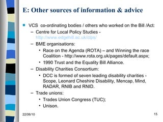 E: Other sources of information & advice VCS  co-ordinating bodies / others who worked on the Bill /Act: Centre for Local Policy Studies -  http://www.edgehill.ac.uk/clps/ BME organisations: Race on the Agenda (ROTA) – and Winning the race Coalition - http://www.rota.org.uk/pages/default.aspx; 1990 Trust and the Equality Bill Alliance. Disability Charities Consortium: DCC is formed of seven leading disability charities - Scope, Leonard Cheshire Disability, Mencap, Mind, RADAR, RNIB and RNID. Trade unions: Trades Union Congress (TUC); Unison.  22/06/10 