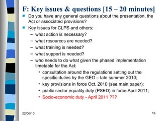 F: Key issues & questions [15 – 20 minutes] Do you have any general questions about the presentation, the Act or associated provisions? Key issues for CLPS and others: what action is necessary? what resources are needed? what training is needed? what support is needed? who needs to do what given the phased implementation timetable for the Act: consultation around the regulations setting out the specific duties by the GEO – late summer 2010; key provisions in force Oct. 2010 (see main paper); public sector equality duty (PSED) in force April 2011; Socio-economic duty - April 2011 ??? 22/06/10 