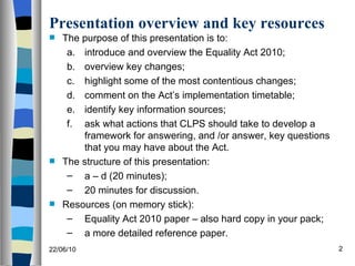 Presentation overview and key resources The purpose of this presentation is to: introduce and overview the Equality Act 2010; overview key changes; highlight some of the most contentious changes; comment on the Act’s implementation timetable; identify key information sources; ask what actions that CLPS should take to develop a framework for answering, and /or answer, key questions that you may have about the Act. The structure of this presentation: a – d (20 minutes); 20 minutes for discussion. Resources (on memory stick): Equality Act 2010 paper – also hard copy in your pack; a more detailed reference paper. 22/06/10 