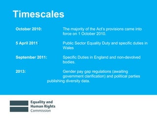 Timescales October 2010:    The majority of the Act’s provisions came into  force on 1 October 2010.  5 April 2011 :    Public Sector Equality Duty and specific duties in  Wales September 2011:  Specific Duties in England and non-devolved  bodies. 2013:    Gender pay gap regulations (awaiting  government clarification) and political parties  publishing diversity data.  