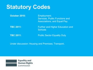 Statutory Codes October 2010:  Employment;  Services, Public Functions and  Associations; and Equal Pay.  TBC 2011:  Further and Higher Education and  Schools TBC 2011: Public Sector Equality Duty   Under discussion:  Housing and Premises; Transport .  