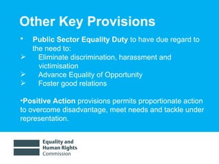 Other Key Provisions Public Sector Equality Duty  to have due regard to the need to: Eliminate discrimination, harassment and victimisation Advance Equality of Opportunity Foster good relations Positive Action  provisions permits proportionate action to overcome disadvantage, meet needs and tackle under representation.  