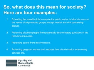 So, what does this mean for society?  Here are four examples:  Extending the equality duty to require the public sector to take into account the needs of all protected groups (except marital and civil partnership status). 2.  Protecting disabled people from potentially discriminatory questions in the recruitment process.  3.  Protecting carers from discrimination.  4.  Protecting pregnant women and mothers from discrimination when using services etc.  