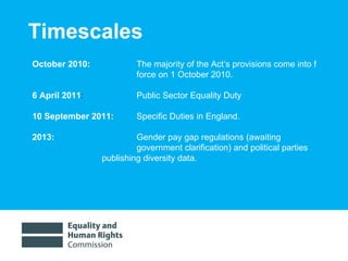 Timescales October 2010:    The majority of the Act’s provisions come into f force on 1 October 2010.  6 April 2011 :    Public Sector Equality Duty 10 September 2011:  Specific Duties in England. 2013:    Gender pay gap regulations (awaiting  government clarification) and political parties  publishing diversity data.  