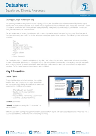 Datasheet
Equality and Diversity Awareness
                                                                                                                    mindleaders.com


Ensuring your people treat everyone fairly

This elearning module is designed around the Equality Act 2010, the law which bans unfair treatment and promotes equal
opportunities in the workplace and in wider society. Replacing previous anti-discrimination laws, the Equality Act made it easier
for people to understand and comply with the law by simplifying the legislation and removing inconsistencies. The act also
strengthened protection in some situations.

The act defines nine protected characteristics which cannot be used as a reason to treat people unfairly. More than one of
the characteristics applies to all of us, so the act protects everyone against unfair treatment. The following characteristics are
protected:

	        • Age
	        • Disability
	        • Gender reassignment
	        • Marriage and civil partnership
	        • Pregnancy and maternity
	        • Race
	        • Religion or belief
	        • Sex
	        • Sexual orientation.

The Equality Act sets out unlawful treatment including direct and indirect discrimination, harassment, victimisation and failing
to make a reasonable adjustment for a disabled person. The act prohibits unfair treatment in the workplace and in education;
whilst providing goods, facilities and services; when exercising public functions and in the disposal and management of
premises. Discrimination based on association is also prohibited.


Key Information
Course Topics:

Covering all the protected characteristics, this module
explains direct and indirect discrimination, associative
and perceptive discrimination along with victimisation and
harassment in the following five topics:

	        • What is Equality and Diversity?
	        • Equality and Diversity Legislation
	        • Discrimination
	        • Responsibilities in Preventing Discrimination
	        • Supporting Equality and Diversity

Duration: 90 minutes

Delivery: Available for delivery on CD, via el-box™ or
online on AIMS™

(AIMS™ is our online learning management system, accessible from any PC with a broadband connection. The el-box™ is a
touch-screen tablet PC pre-loaded with our elearning courses.)




      Like Us                               Follow Us                  Watch Us                                Find Us
      facebook.com/MindLeaders              @MindLeaders               youtube.com/MindLeadersInc              Search “MindLeaders”
 
