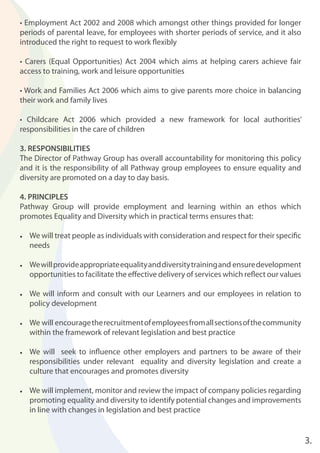 3.
• Employment Act 2002 and 2008 which amongst other things provided for longer
periods of parental leave, for employees with shorter periods of service, and it also
introduced the right to request to work ﬂexibly
• Carers (Equal Opportunities) Act 2004 which aims at helping carers achieve fair
access to training, work and leisure opportunities
• Work and Families Act 2006 which aims to give parents more choice in balancing
their work and family lives
• Childcare Act 2006 which provided a new framework for local authorities’
responsibilities in the care of children
3. RESPONSIBILITIES
The Director of Pathway Group has overall accountability for monitoring this policy
and it is the responsibility of all Pathway group employees to ensure equality and
diversity are promoted on a day to day basis.
4. PRINCIPLES
Pathway Group will provide employment and learning within an ethos which
promotes Equality and Diversity which in practical terms ensures that:
• We will treat people as individuals with consideration and respect for their speciﬁc
needs
• Wewillprovideappropriateequalityanddiversitytrainingand ensuredevelopment
opportunities to facilitate the eﬀective delivery of services which reﬂect our values
• We will inform and consult with our Learners and our employees in relation to
policy development
• We will encouragetherecruitmentofemployeesfromallsectionsofthecommunity
within the framework of relevant legislation and best practice
• We will seek to inﬂuence other employers and partners to be aware of their
responsibilities under relevant equality and diversity legislation and create a
culture that encourages and promotes diversity
• We will implement, monitor and review the impact of company policies regarding
promoting equality and diversity to identify potential changes and improvements
in line with changes in legislation and best practice
 