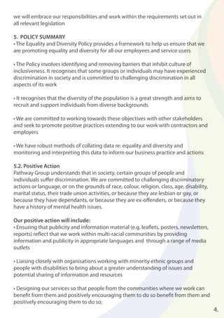 4.
we will embrace our responsibilities and work within the requirements set out in
all relevant legislation
5. POLICY SUMMARY
• The Equality and Diversity Policy provides a framework to help us ensure that we
are promoting equality and diversity for all our employees and service users
• The Policy involves identifying and removing barriers that inhibit culture of
inclusiveness. It recognises that some groups or individuals may have experienced
discrimination in society and is committed to challenging discrimination in all
aspects of its work
• It recognises that the diversity of the population is a great strength and aims to
recruit and support individuals from diverse backgrounds
• We are committed to working towards these objectives with other stakeholders
and seek to promote positive practices extending to our work with contractors and
employers
• We have robust methods of collating data re: equality and diversity and
monitoring and interpreting this data to inform our business practice and actions
5.2. Positive Action
Pathway Group understands that in society, certain groups of people and
individuals suﬀer discrimination. We are committed to challenging discriminatory
actions or language, or on the grounds of race, colour, religion, class, age, disability,
marital status, their trade union activities, or because they are lesbian or gay, or
because they have dependants, or because they are ex-oﬀenders, or because they
have a history of mental health issues.
Our positive action will include:
• Ensuring that publicity and information material (e.g. leaﬂets, posters, newsletters,
reports) reﬂect that we work within multi-racial communities by providing
information and publicity in appropriate languages and through a range of media
outlets
• Liaising closely with organisations working with minority ethnic groups and
people with disabilities to bring about a greater understanding of issues and
potential sharing of information and resources
• Designing our services so that people from the communities where we work can
beneﬁt from them and positively encouraging them to do so beneﬁt from them and
positively encouraging them to do so;
 