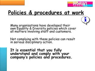 Policies & procedures at work

Many organisations have developed their
own Equality & Diversity policies which cover
all matters involving staff and customers.

Not complying with these policies can result
in serious disciplinary action.

It is essential that you fully
understand and comply with your
company’s policies and procedures.
 
