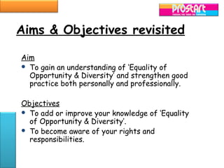 Aims & Objectives revisited

Aim
 To gain an understanding of ‘Equality of
  Opportunity & Diversity’ and strengthen good
  practice both personally and professionally.

Objectives
 To add or improve your knowledge of ‘Equality
  of Opportunity & Diversity’.
 To become aware of your rights and
  responsibilities.
 